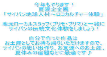 今年もやります! 夏限定企画 「サイパン地球人村〜ロコカルチャー体験」 地元ローカルスタッフ(プリモ・プリマ)と一緒に サイパンの伝統文化体験をしましょう! 自分で作った作品は お土産としてお持ち帰りいただけますので、 サイパンの思い出作り、お友達へのお土産、 夏休みの宿題などに最適です♪